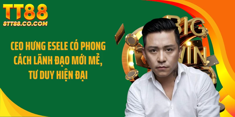 CEO Hưng Esele có phong cách lãnh đạo mới mẻ, tư duy hiện đại